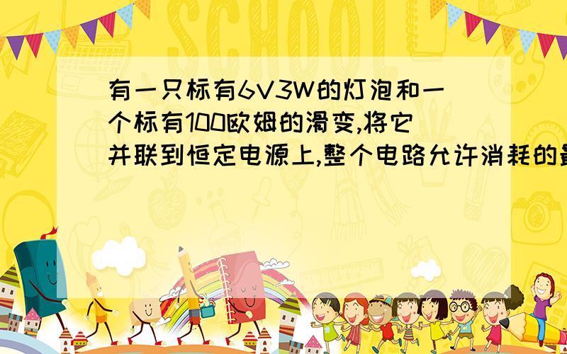 有一只标有6V3W的灯泡和一个标有100欧姆的滑变,将它并联到恒定电源上,整个电路允许消耗的最大功率是多少?