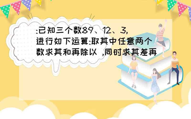 :已知三个数89、12、3,进行如下运算:取其中任意两个数求其和再除以 ,同时求其差再