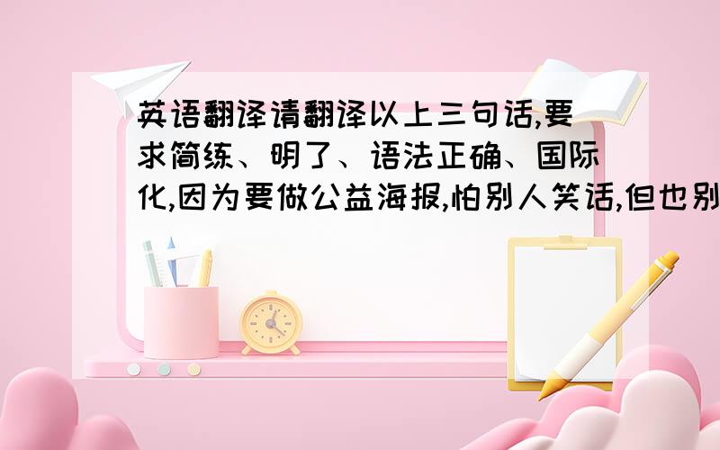 英语翻译请翻译以上三句话,要求简练、明了、语法正确、国际化,因为要做公益海报,怕别人笑话,但也别让我说的条件吓到了,我相信专业的力量,而非软件!另外再问一句：Reminders是“提示”的