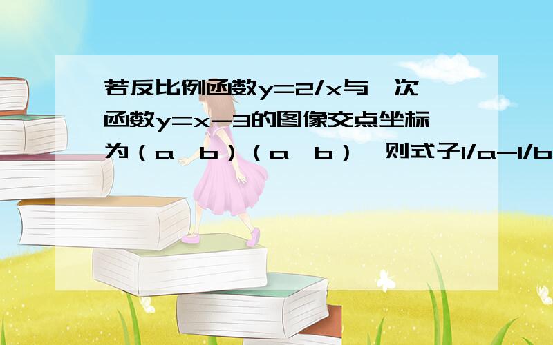 若反比例函数y=2/x与一次函数y=x-3的图像交点坐标为（a,b）（a＞b）,则式子1/a-1/b的值为