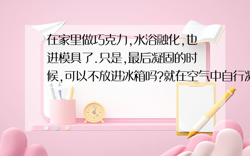 在家里做巧克力,水浴融化,也进模具了.只是,最后凝固的时候,可以不放进冰箱吗?就在空气中自行凝固...在家里做巧克力,水浴融化,也进模具了.只是,最后凝固的时候,可以不放进冰箱吗?就在空