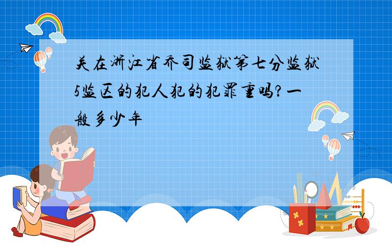 关在浙江省乔司监狱第七分监狱5监区的犯人犯的犯罪重吗?一般多少年