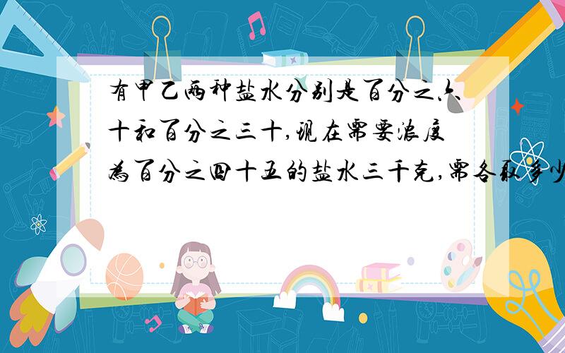 有甲乙两种盐水分别是百分之六十和百分之三十,现在需要浓度为百分之四十五的盐水三千克,需各取多少?