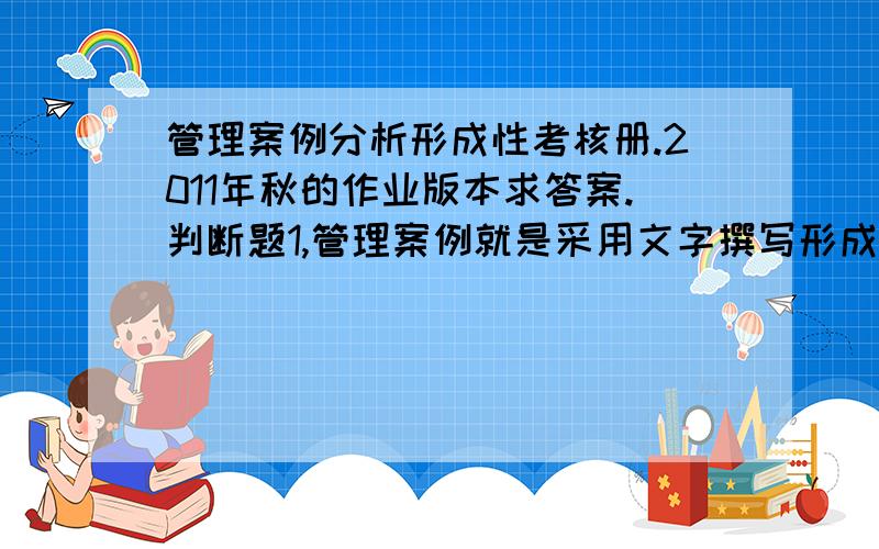 管理案例分析形成性考核册.2011年秋的作业版本求答案.判断题1,管理案例就是采用文字撰写形成的一段或者一个真实的管理情景或个案.( )2,不是所有写实的案例都可以一概称之为案例.（ ）.