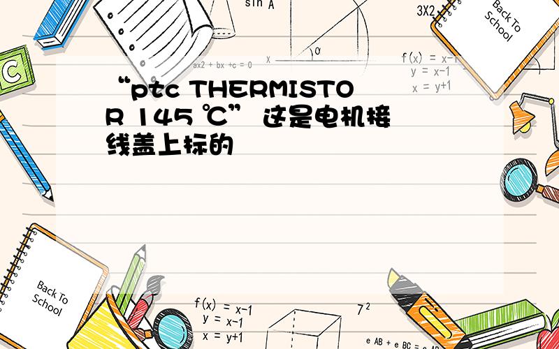 “ptc THERMISTOR 145 ℃” 这是电机接线盖上标的