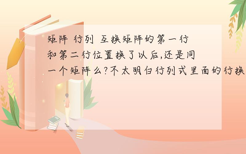 矩阵 行列 互换矩阵的第一行和第二行位置换了以后,还是同一个矩阵么?不太明白行列式里面的行换了要加-1的n次方,矩阵这个一样么