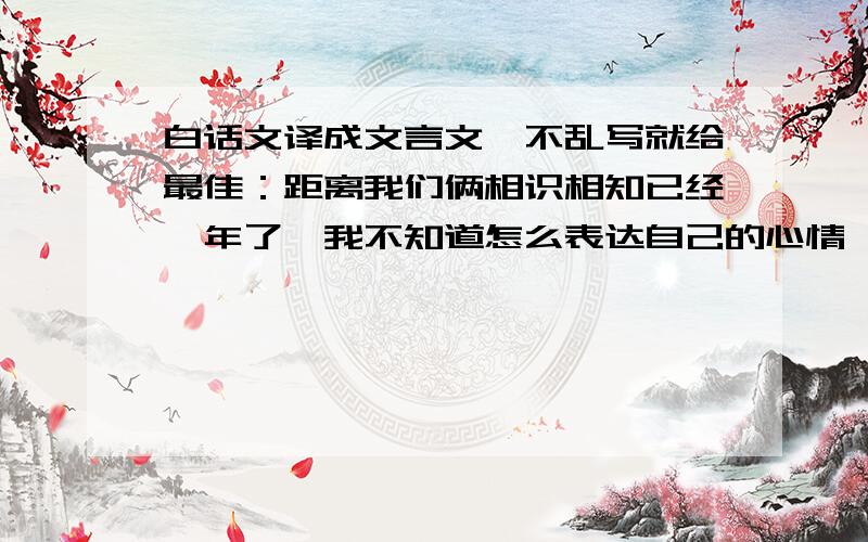 白话文译成文言文…不乱写就给最佳：距离我们俩相识相知已经一年了…我不知道怎么表达自己的心情,唯有把我最真挚的感情继续奉献给你…牵着你的手,听着你的声音,走遍千山万水…我爱