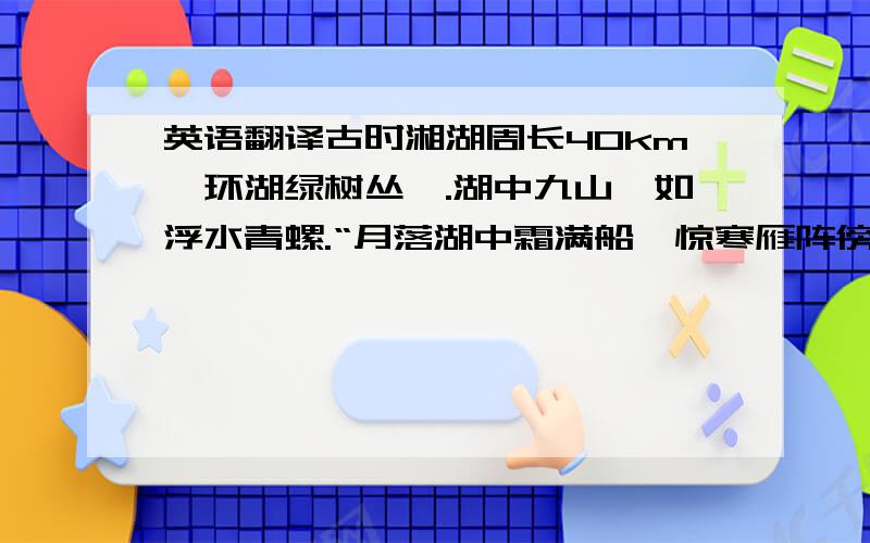 英语翻译古时湘湖周长40km,环湖绿树丛荫.湖中九山,如浮水青螺.“月落湖中霜满船,惊寒雁阵傍沙眠.”每到秋季,时有雁群来湘湖过冬,傍沙滩而眠.