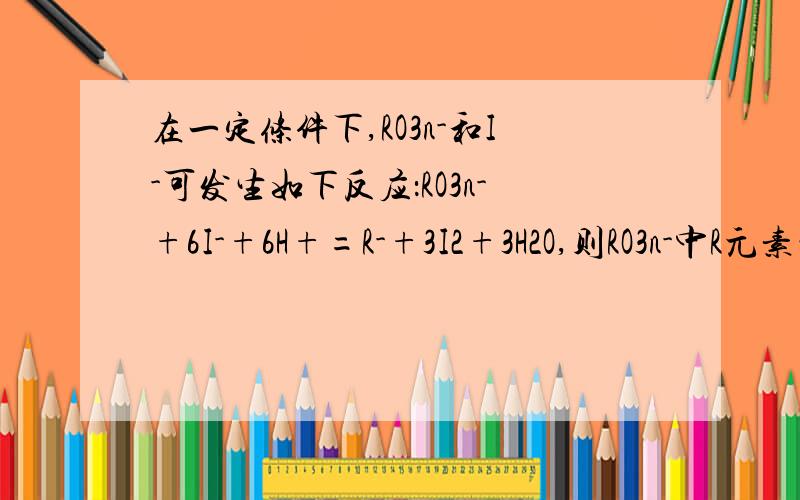 在一定条件下,RO3n-和I-可发生如下反应：RO3n-+6I-+6H+=R-+3I2+3H2O,则RO3n-中R元素的化合价为（ ）在一定条件下,RO3n-和I-可发生如下反应：RO3n-+6I-+6H+=R-+3I2+3H2O,则RO3n-中R元素的化合价为（　+5　）电