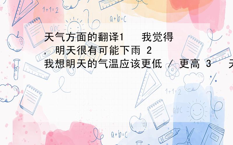 天气方面的翻译1   我觉得, 明天很有可能下雨 2  我想明天的气温应该更低 / 更高 3   天气预报说 明天气温比今天 要低  /  要高  4  预报说,明天的气温 比今天 要 高3 度 / 低3度 5   天气预报说