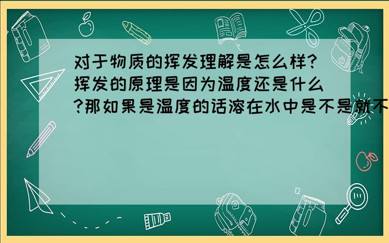 对于物质的挥发理解是怎么样?挥发的原理是因为温度还是什么?那如果是温度的话溶在水中是不是就不挥发了