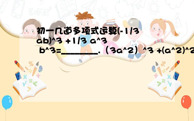 初一几道多项式运算(-1/3ab)^3 +1/3 a^3 b^3=________.（3a^2）^3 +(a^2)^2*a^2=________.已知2a^3 b^2n c^4=-3,则8a^9 b^6n c^12=_______.计算：（-2a）^6 -(-3a^3)^2 -[-(2a)^2]^3=_________.