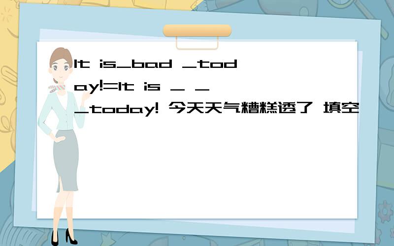 It is_bad _today!=It is _ _ _today! 今天天气糟糕透了 填空