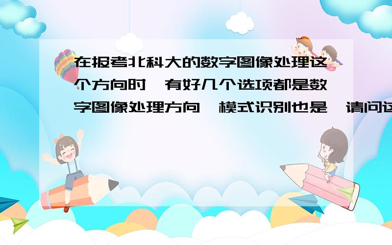 在报考北科大的数字图像处理这个方向时,有好几个选项都是数字图像处理方向,模式识别也是,请问这个有区在报考北科大的数字图像处理这个方向时,有好几个选项都是数字图像处理方向,比