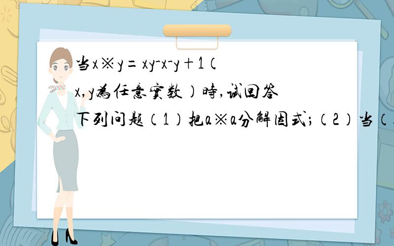 当x※y=xy-x-y+1（x,y为任意实数）时,试回答下列问题（1）把a※a分解因式；（2）当（b※b）※2=0时,求b的值.要准确,