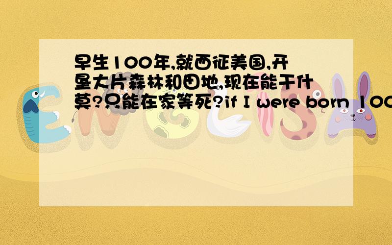 早生100年,就西征美国,开垦大片森林和田地,现在能干什莫?只能在家等死?if I were born 100 years ago,I couldhave gone to explore the USA andinvade the forest and land.Now,what can I do except to wait to die?do you think so?