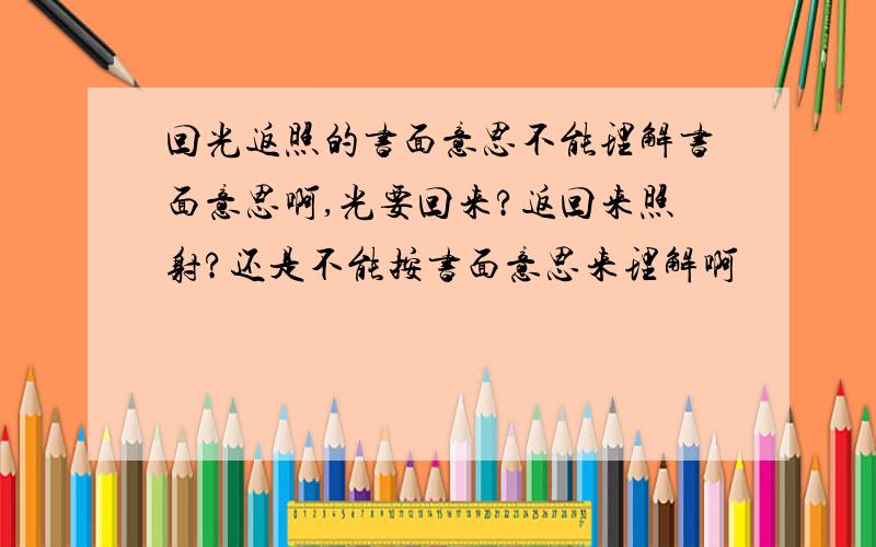 回光返照的书面意思不能理解书面意思啊,光要回来?返回来照射?还是不能按书面意思来理解啊