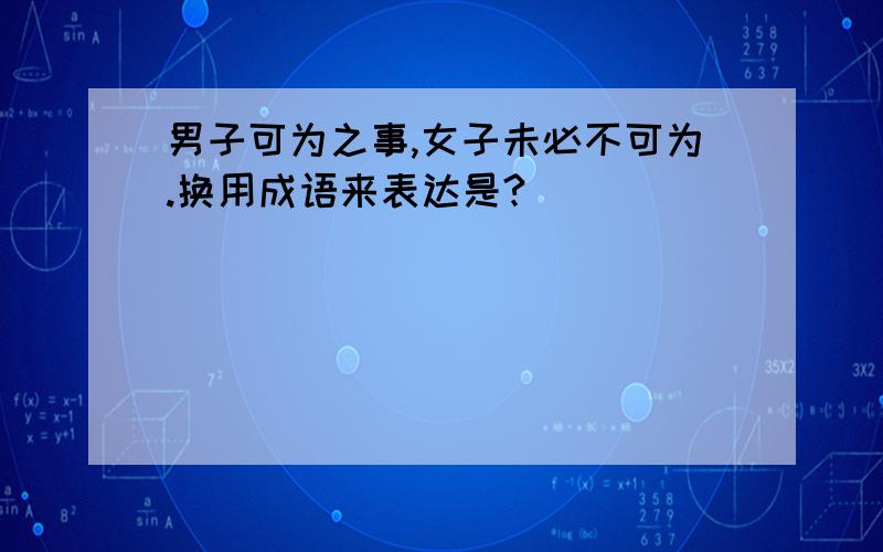 男子可为之事,女子未必不可为.换用成语来表达是?