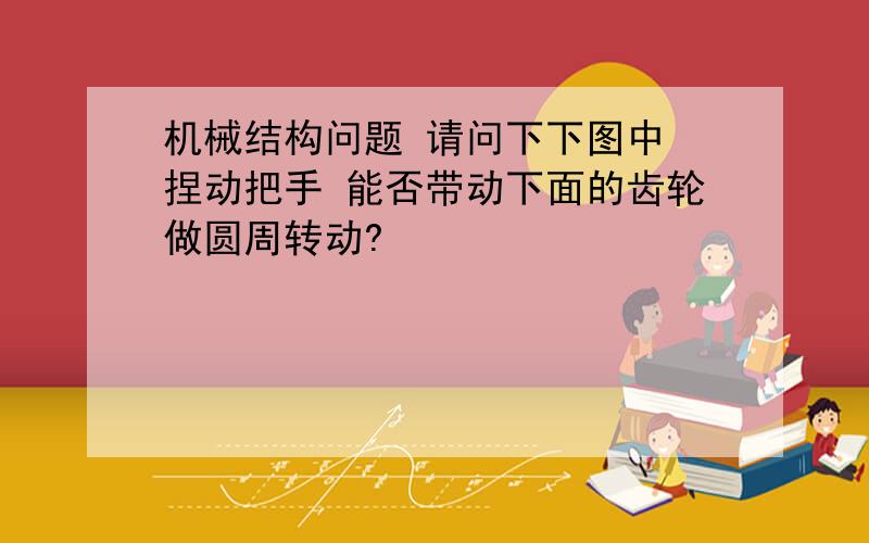 机械结构问题 请问下下图中 捏动把手 能否带动下面的齿轮做圆周转动?