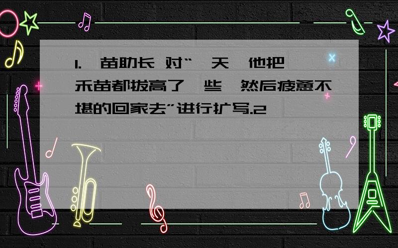 1.揠苗助长 对“一天,他把禾苗都拔高了一些,然后疲惫不堪的回家去”进行扩写.2