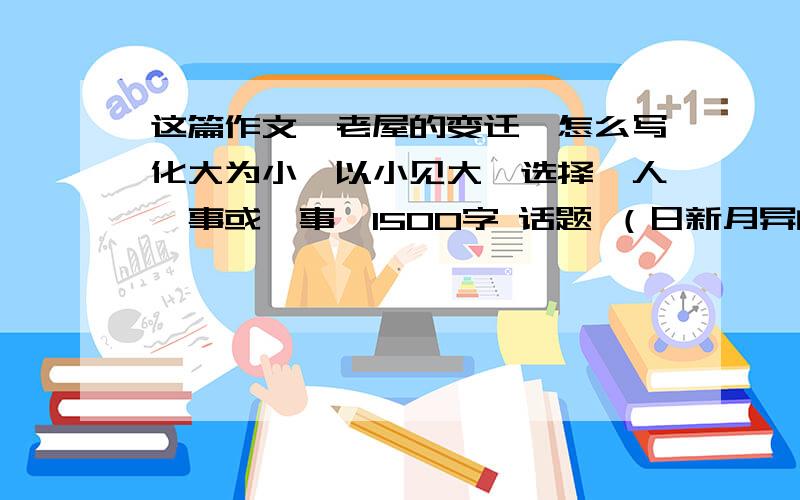 这篇作文《老屋的变迁》怎么写化大为小,以小见大,选择一人一事或一事,1500字 话题 （日新月异的乳山）