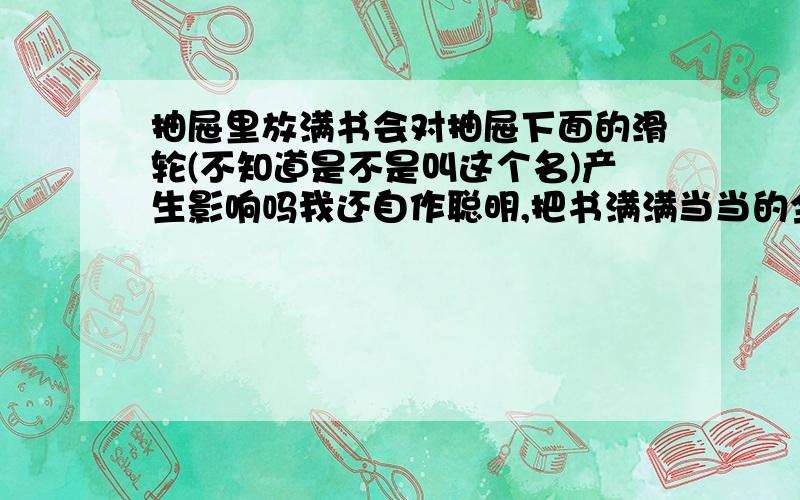 抽屉里放满书会对抽屉下面的滑轮(不知道是不是叫这个名)产生影响吗我还自作聪明,把书满满当当的全塞抽屉里,结果发现好重,话好大力气才能抽出来,这样会对抽屉下面那个东西产生影响吗?