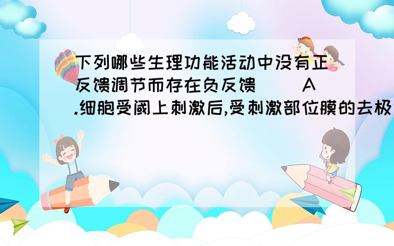 下列哪些生理功能活动中没有正反馈调节而存在负反馈( )A.细胞受阈上刺激后,受刺激部位膜的去极化与Na+内流之间B.血中二氧化碳对呼吸的调节 C.血液凝固D.胃蛋白酶原激活为胃蛋白酶