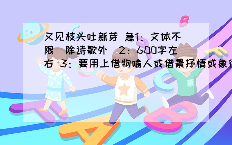 又见枝头吐新芽 急1：文体不限（除诗歌外）2：600字左右 3：要用上借物喻人或借景抒情或象征手法.