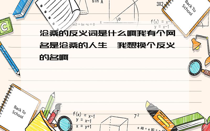 沧桑的反义词是什么啊我有个网名是沧桑的人生,我想换个反义的名啊