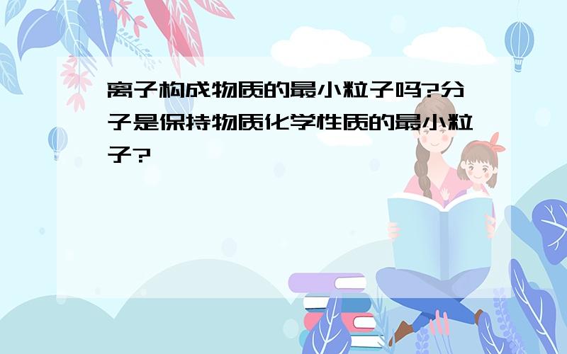 离子构成物质的最小粒子吗?分子是保持物质化学性质的最小粒子?