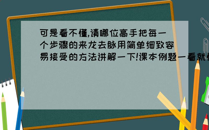 可是看不懂,请哪位高手把每一个步骤的来龙去脉用简单细致容易接受的方法讲解一下!课本例题一看就懂,可是遇到深题目连答案都不懂