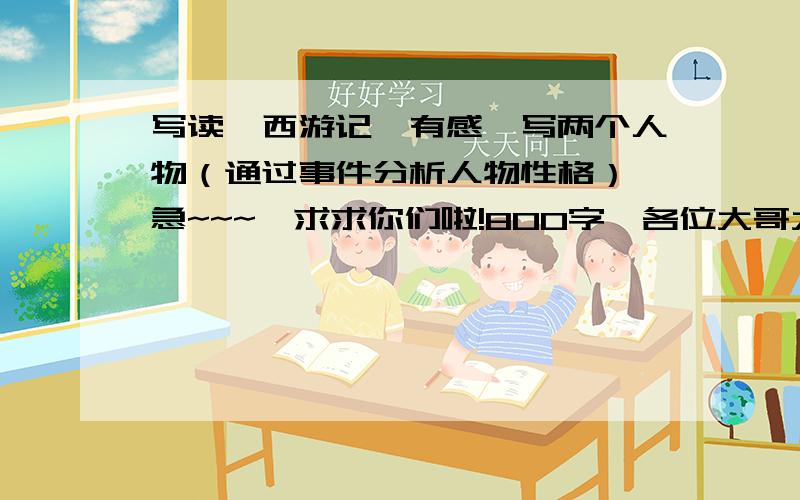 写读《西游记》有感,写两个人物（通过事件分析人物性格）,急~~~,求求你们啦!800字,各位大哥大姐们帮帮忙吧!