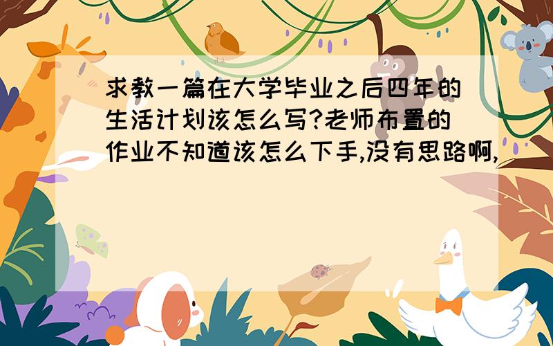 求教一篇在大学毕业之后四年的生活计划该怎么写?老师布置的作业不知道该怎么下手,没有思路啊,