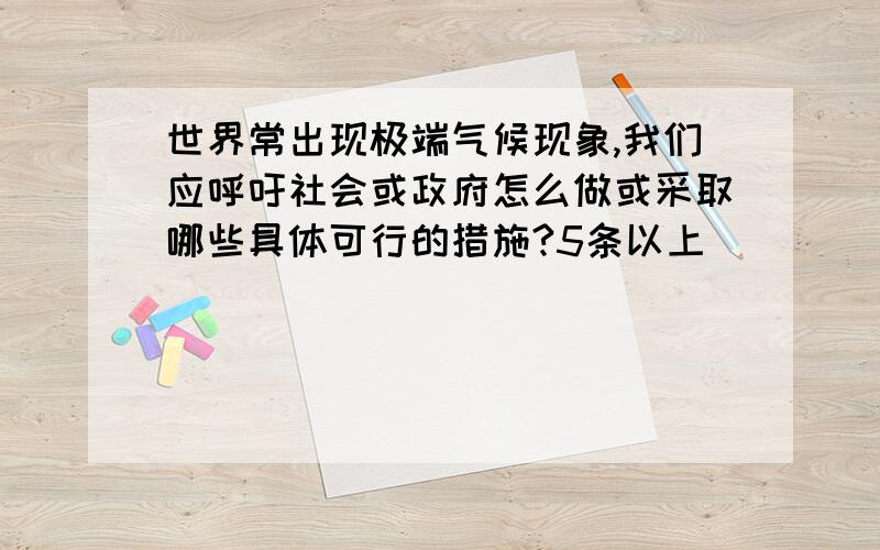 世界常出现极端气候现象,我们应呼吁社会或政府怎么做或采取哪些具体可行的措施?5条以上