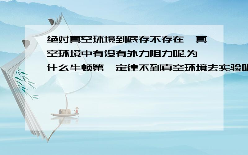 绝对真空环境到底存不存在,真空环境中有没有外力阻力呢.为什么牛顿第一定律不到真空环境去实验呢?