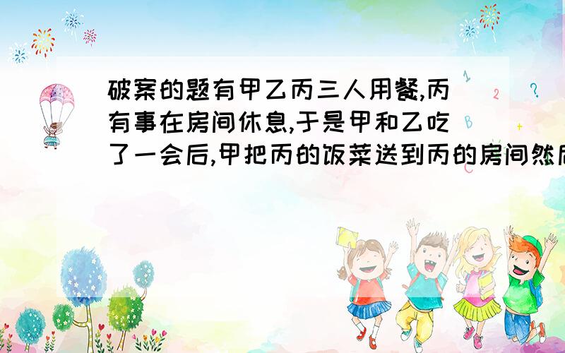 破案的题有甲乙丙三人用餐,丙有事在房间休息,于是甲和乙吃了一会后,甲把丙的饭菜送到丙的房间然后然后甲回来后,甲和乙发现丙还没来,乙有上去看了下,然后回来了.过了一会,当他们一起