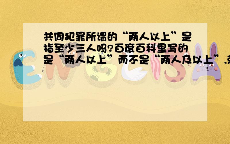 共同犯罪所谓的“两人以上”是指至少三人吗?百度百科里写的是“两人以上”而不是“两人及以上”,就是说只有两个人的话是不能算在共同犯罪里的?