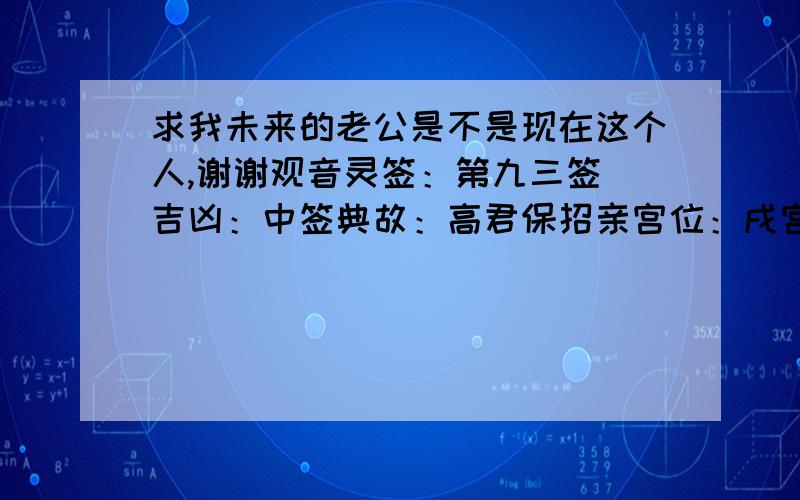 求我未来的老公是不是现在这个人,谢谢观音灵签：第九三签 吉凶：中签典故：高君保招亲宫位：戌宫诗曰 鸾凤翔毛雨淋漓　当时却被雀儿欺　 惊教一日云开远　依旧还君整羽衣　 签语此