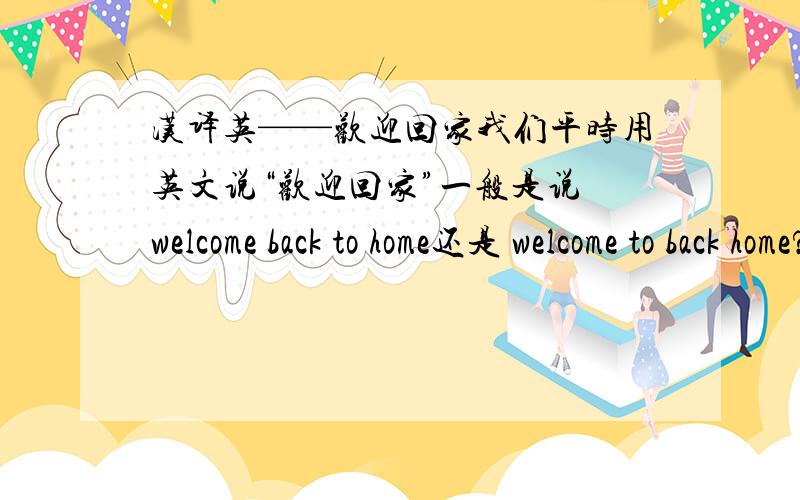 汉译英——欢迎回家我们平时用英文说“欢迎回家”一般是说 welcome back to home还是 welcome to back home?语法方面有什么区别?我还见过有人将这个译成 welcome to home 和welcome to the home 请问这个可以