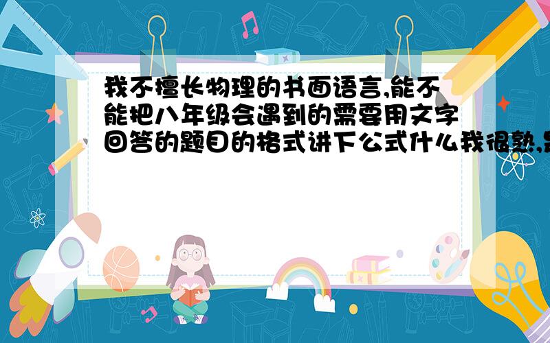 我不擅长物理的书面语言,能不能把八年级会遇到的需要用文字回答的题目的格式讲下公式什么我很熟,是要格式例如实验的格式是（实验器材：xxxxxxxxxx实验原理：xxxxx）就是老师所谓“官话