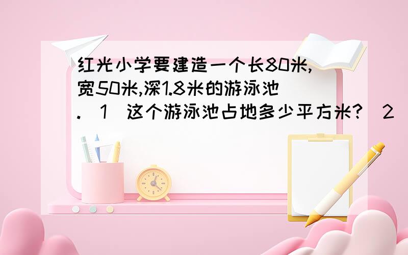 红光小学要建造一个长80米,宽50米,深1.8米的游泳池.（1）这个游泳池占地多少平方米?（2）在它的四周贴瓷砖,贴的面积是多少平方米?