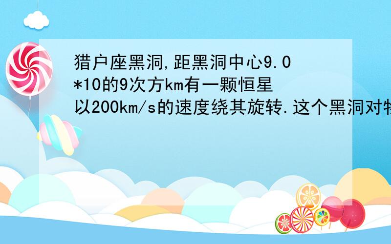 猎户座黑洞,距黑洞中心9.0*10的9次方km有一颗恒星以200km/s的速度绕其旋转.这个黑洞对物质的引力很大,接近他的所有物质都逃脱不了被吞噬的命运.即使物质以光速从黑洞向外逃逸,也很难掏出.