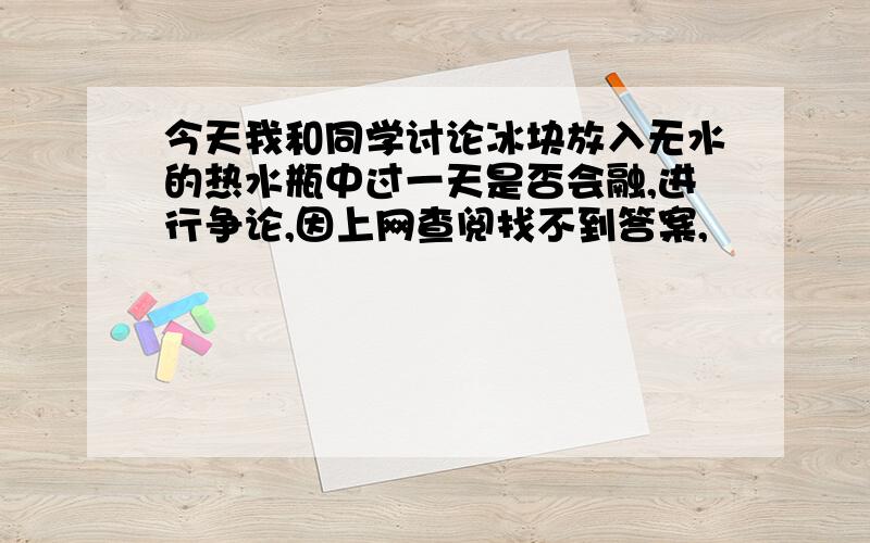 今天我和同学讨论冰块放入无水的热水瓶中过一天是否会融,进行争论,因上网查阅找不到答案,