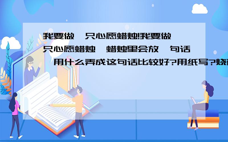 我要做一只心愿蜡烛!我要做一只心愿蜡烛,蜡烛里会放一句话,用什么弄成这句话比较好?用纸写?烧破怎么办?用金属刻,要怎么加工?这个对我超重要的!我会拼命赚分追加的!