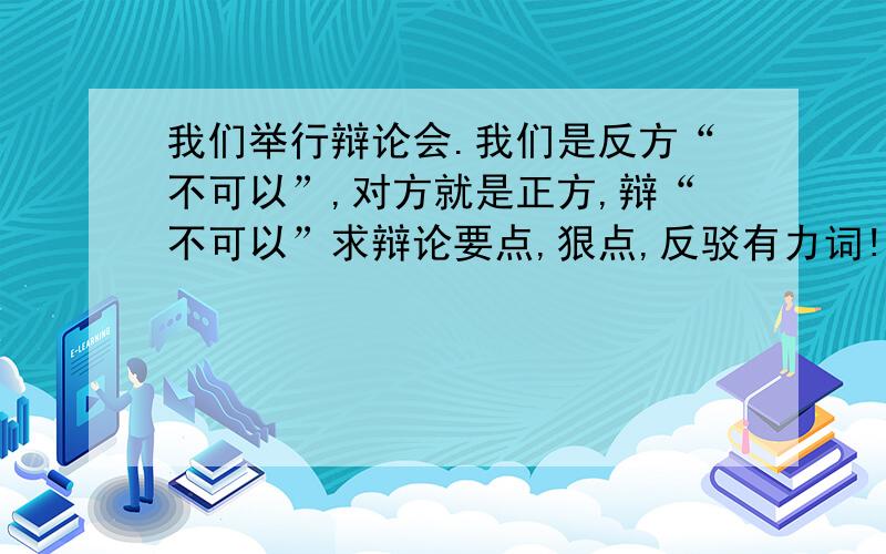 我们举行辩论会.我们是反方“不可以”,对方就是正方,辩“不可以”求辩论要点,狠点,反驳有力词!还有,例如如果正方问：每辆电动车的价格大约在2000——3000,差价不大,不容易引起攀比；但