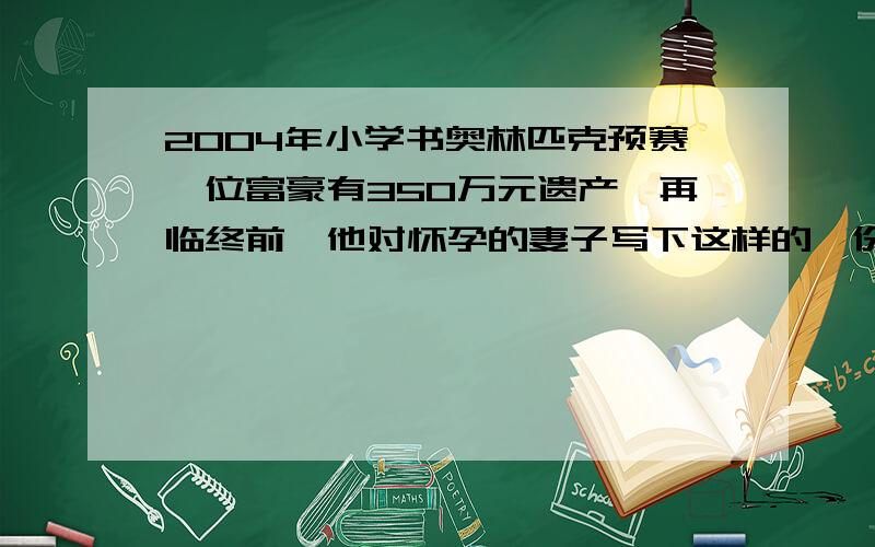 2004年小学书奥林匹克预赛一位富豪有350万元遗产,再临终前,他对怀孕的妻子写下这样的一份遗嘱:如果生下来是男孩,就把遗产的三分之二给儿子,母亲拿三分这一;如果生下来是女孩,就把遗产