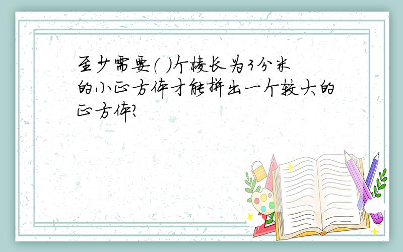 至少需要（ ）个棱长为3分米的小正方体才能拼出一个较大的正方体?