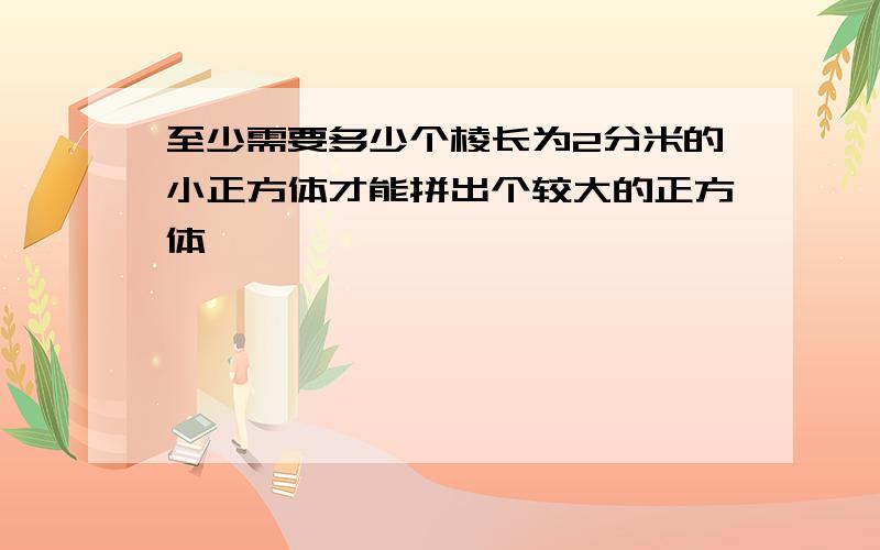 至少需要多少个棱长为2分米的小正方体才能拼出个较大的正方体