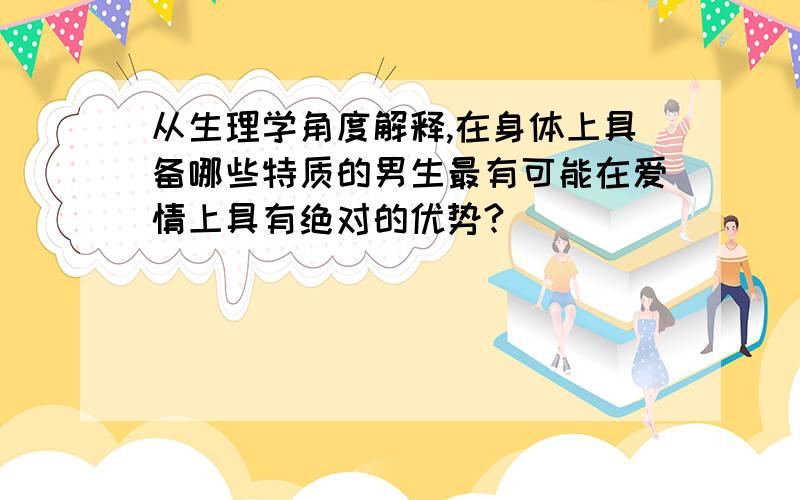 从生理学角度解释,在身体上具备哪些特质的男生最有可能在爱情上具有绝对的优势?