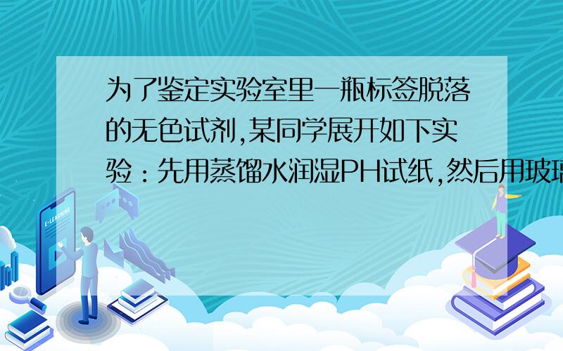 为了鉴定实验室里一瓶标签脱落的无色试剂,某同学展开如下实验：先用蒸馏水润湿PH试纸,然后用玻璃棒蘸取该溶液滴在PH试纸上,将试纸显示的颜色于标准比色卡对照,测的溶液的PH值为2步骤